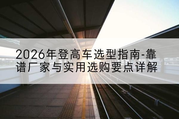 登封登高车厂家推荐-2026年登高车选型指南-靠谱厂家与实用选购要点详解