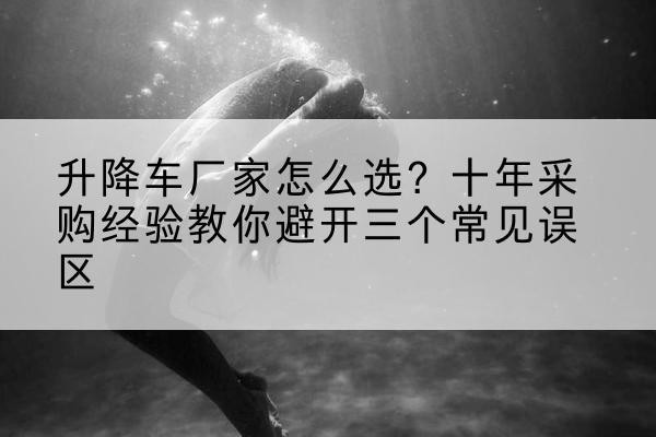 登封升降车厂家-怎么选？十年采购经验教你避开三个常见误区