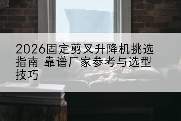 登封固定剪叉升降机厂家推荐-2026固定剪叉升降机挑选指南 靠谱厂家参考与选型技巧