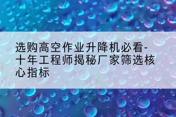 登封高空作业升降机厂家推荐-选购高空作业升降机必看-十年工程师揭秘厂家筛选核心指标