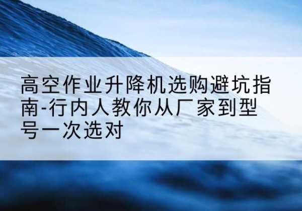 登封升降平台厂家-高空作业升降机选购避坑指南-行内人教你从厂家到型号一次选对