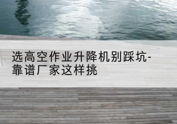 登封剪叉式升降机厂家-选高空作业升降机别踩坑-靠谱厂家这样挑