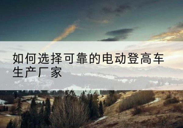 登封电动登高车厂家-如何选择可靠的电动登高车生产厂家