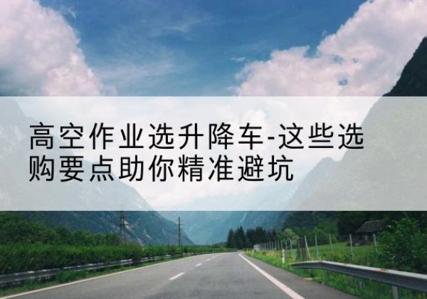 登封升降车厂家-高空作业选升降车-这些选购要点助你*避坑