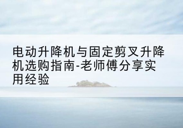登封电动升降机怎么选-电动升降机与固定剪叉升降机选购指南-老师傅分享实用经验