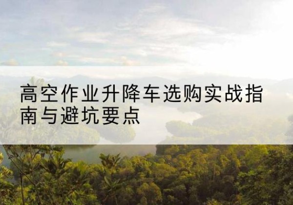 登封升降车怎么选-高空作业升降车选购实战指南与避坑要点