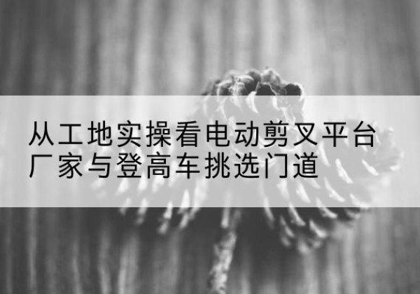登封电动剪叉升降平台厂家-从工地实操看电动剪叉平台厂家与登高车挑选门道