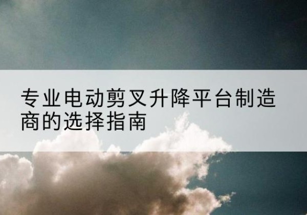 登封电动剪叉升降平台厂家-专业电动剪叉升降平台制造商的选择指南