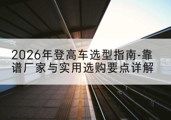 登封登高车厂家推荐-2026年登高车选型指南-靠谱厂家与实用选购要点详解