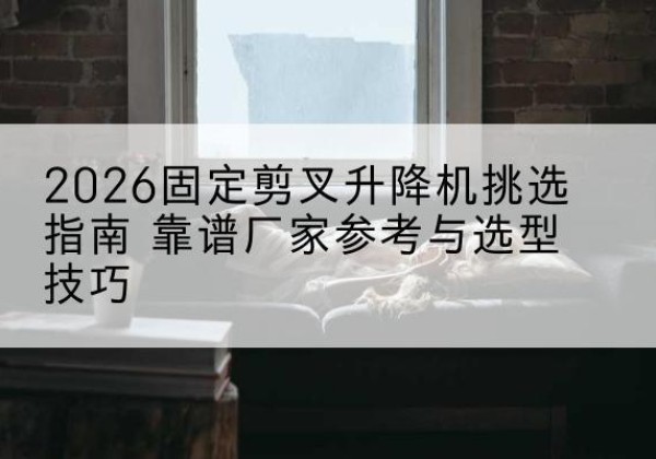 登封固定剪叉升降机厂家推荐-2026固定剪叉升降机挑选指南 靠谱厂家参考与选型技巧
